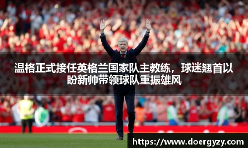 温格正式接任英格兰国家队主教练，球迷翘首以盼新帅带领球队重振雄风
