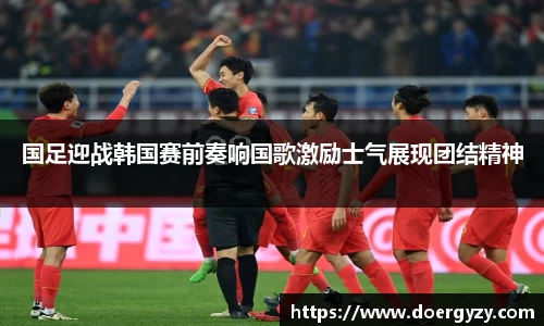 国足迎战韩国赛前奏响国歌激励士气展现团结精神